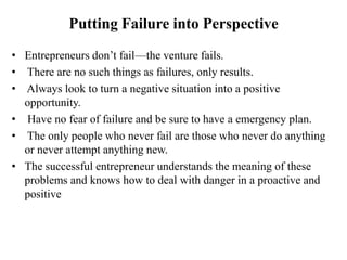 Putting Failure into Perspective
• Entrepreneurs don‟t fail—the venture fails.
• There are no such things as failures, only results.
• Always look to turn a negative situation into a positive
opportunity.
• Have no fear of failure and be sure to have a emergency plan.
• The only people who never fail are those who never do anything
or never attempt anything new.
• The successful entrepreneur understands the meaning of these
problems and knows how to deal with danger in a proactive and
positive
 