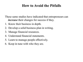 How to Avoid the Pitfalls
These same studies have indicated that entrepreneurs can
increase their changes for success if they.
1. Know their business in depth.
2. Develop a solid business plan in writing.
3. Manage financial resources.
4. Understand financial statements.
5. Learn to manage people effectively.
6. Keep in tune with who they are.
 