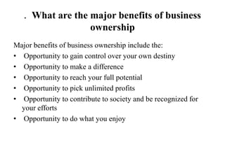 . What are the major benefits of business
ownership
Major benefits of business ownership include the:
• Opportunity to gain control over your own destiny
• Opportunity to make a difference
• Opportunity to reach your full potential
• Opportunity to pick unlimited profits
• Opportunity to contribute to society and be recognized for
your efforts
• Opportunity to do what you enjoy
 
