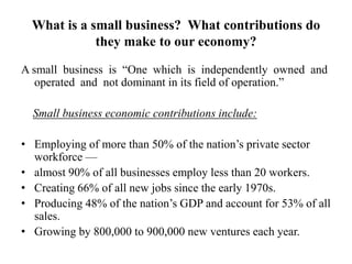 What is a small business? What contributions do
they make to our economy?
A small business is “One which is independently owned and
operated and not dominant in its field of operation.”
Small business economic contributions include:
• Employing of more than 50% of the nation‟s private sector
workforce —
• almost 90% of all businesses employ less than 20 workers.
• Creating 66% of all new jobs since the early 1970s.
• Producing 48% of the nation‟s GDP and account for 53% of all
sales.
• Growing by 800,000 to 900,000 new ventures each year.
 