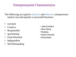 Entrepreneurial Characteristics
The following are typical character and behavior entrepreneurs
need to run and operate a successful business:
• constant
• Creative
• Responsible
• questioning
• Goal-Oriented
• Independent
• Self-Demanding
• Self-Confident
• Risk-Taking
• Restless
• Action-Oriented
• Enthusiastic
 