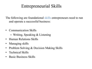 Entrepreneurial Skills
The following are foundational skills entrepreneurs need to run
and operate a successful business:
• Communication Skills
– Writing, Speaking & Listening
• Human Relations Skills
• Managing skills
• Problem Solving & Decision Making Skills
• Technical Skills
• Basic Business Skills
 