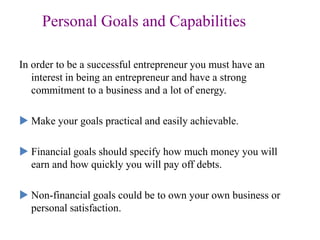 Personal Goals and Capabilities
In order to be a successful entrepreneur you must have an
interest in being an entrepreneur and have a strong
commitment to a business and a lot of energy.
 Make your goals practical and easily achievable.
 Financial goals should specify how much money you will
earn and how quickly you will pay off debts.
 Non-financial goals could be to own your own business or
personal satisfaction.
 