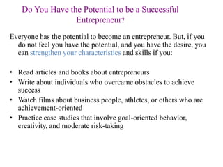 Do You Have the Potential to be a Successful
Entrepreneur?
Everyone has the potential to become an entrepreneur. But, if you
do not feel you have the potential, and you have the desire, you
can strengthen your characteristics and skills if you:
• Read articles and books about entrepreneurs
• Write about individuals who overcame obstacles to achieve
success
• Watch films about business people, athletes, or others who are
achievement-oriented
• Practice case studies that involve goal-oriented behavior,
creativity, and moderate risk-taking
 