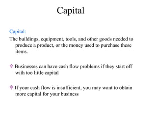 Capital
Capital:
The buildings, equipment, tools, and other goods needed to
produce a product, or the money used to purchase these
items.
 Businesses can have cash flow problems if they start off
with too little capital
 If your cash flow is insufficient, you may want to obtain
more capital for your business
 