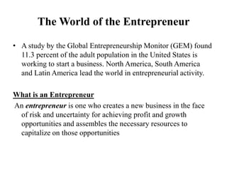 The World of the Entrepreneur
• A study by the Global Entrepreneurship Monitor (GEM) found
11.3 percent of the adult population in the United States is
working to start a business. North America, South America
and Latin America lead the world in entrepreneurial activity.
What is an Entrepreneur
An entrepreneur is one who creates a new business in the face
of risk and uncertainty for achieving profit and growth
opportunities and assembles the necessary resources to
capitalize on those opportunities
 