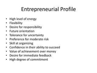 Entrepreneurial Profile
• High level of energy
• Flexibility
• Desire for responsibility
• Future orientation
• Tolerance for uncertainty
• Preference for moderate risk
• Skill at organizing
• Confidence in their ability to succeed
• Value of achievement over money
• Desire for immediate feedback
• High degree of commitment
 