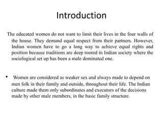Introduction
The educated women do not want to limit their lives in the four walls of
the house. They demand equal respect from their partners. However,
Indian women have to go a long way to achieve equal rights and
position because traditions are deep rooted in Indian society where the
sociological set up has been a male dominated one.
• Women are considered as weaker sex and always made to depend on
men folk in their family and outside, throughout their life. The Indian
culture made them only subordinates and executors of the decisions
made by other male members, in the basic family structure.
 