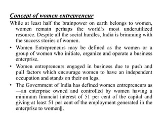 Concept of women entrepreneur
While at least half the brainpower on earth belongs to women,
women remain perhaps the world„s most underutilized
resource. Despite all the social hurdles, India is brimming with
the success stories of women.
• Women Entrepreneurs may be defined as the women or a
group of women who initiate, organize and operate a business
enterprise.
• Women entrepreneurs engaged in business due to push and
pull factors which encourage women to have an independent
occupation and stands on their on legs.
• The Government of India has defined women entrepreneurs as
―an enterprise owned and controlled by women having a
minimum financial interest of 51 per cent of the capital and
giving at least 51 per cent of the employment generated in the
enterprise to women‖.
 