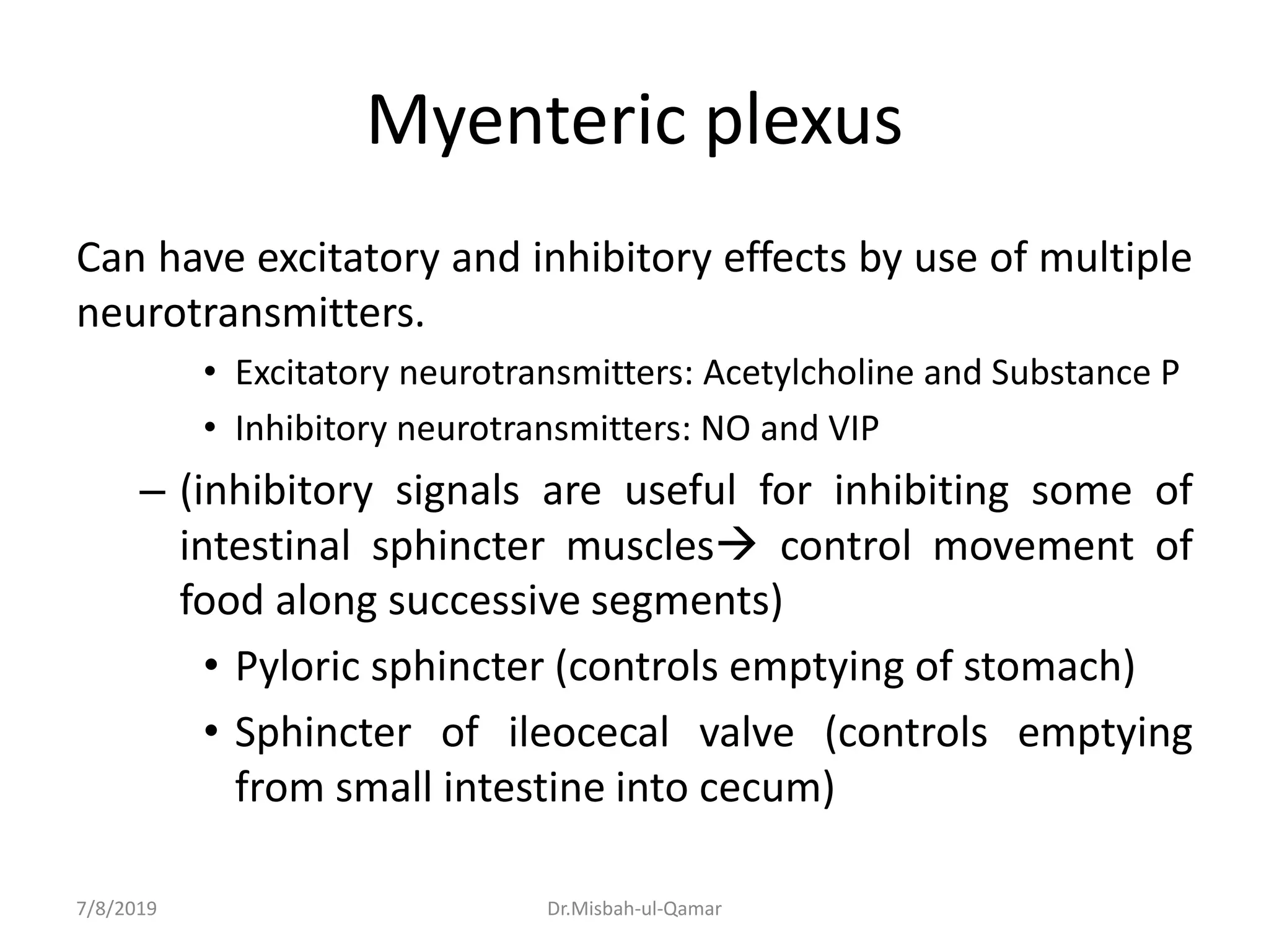 Myenteric plexus
Can have excitatory and inhibitory effects by use of multiple
neurotransmitters.
• Excitatory neurotransmitters: Acetylcholine and Substance P
• Inhibitory neurotransmitters: NO and VIP
– (inhibitory signals are useful for inhibiting some of
intestinal sphincter muscles control movement of
food along successive segments)
• Pyloric sphincter (controls emptying of stomach)
• Sphincter of ileocecal valve (controls emptying
from small intestine into cecum)
7/8/2019 Dr.Misbah-ul-Qamar
 