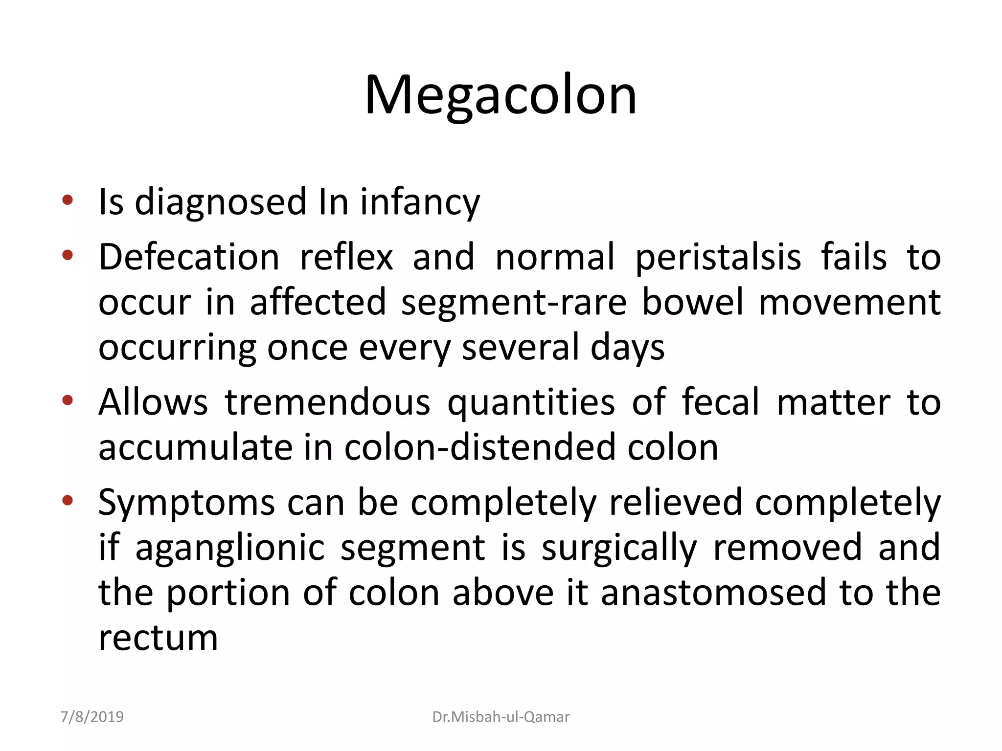 Megacolon
• Is diagnosed In infancy
• Defecation reflex and normal peristalsis fails to
occur in affected segment-rare bowel movement
occurring once every several days
• Allows tremendous quantities of fecal matter to
accumulate in colon-distended colon
• Symptoms can be completely relieved completely
if aganglionic segment is surgically removed and
the portion of colon above it anastomosed to the
rectum
7/8/2019 Dr.Misbah-ul-Qamar
 