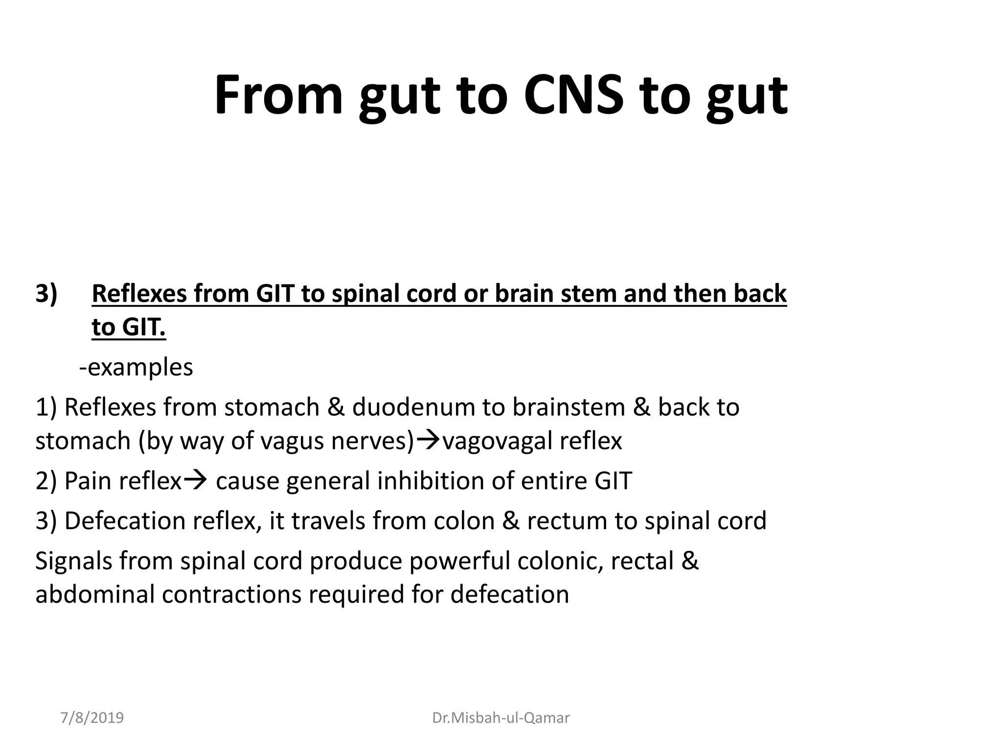 From gut to CNS to gut
3) Reflexes from GIT to spinal cord or brain stem and then back
to GIT.
-examples
1) Reflexes from stomach & duodenum to brainstem & back to
stomach (by way of vagus nerves)vagovagal reflex
2) Pain reflex cause general inhibition of entire GIT
3) Defecation reflex, it travels from colon & rectum to spinal cord
Signals from spinal cord produce powerful colonic, rectal &
abdominal contractions required for defecation
7/8/2019 Dr.Misbah-ul-Qamar
 