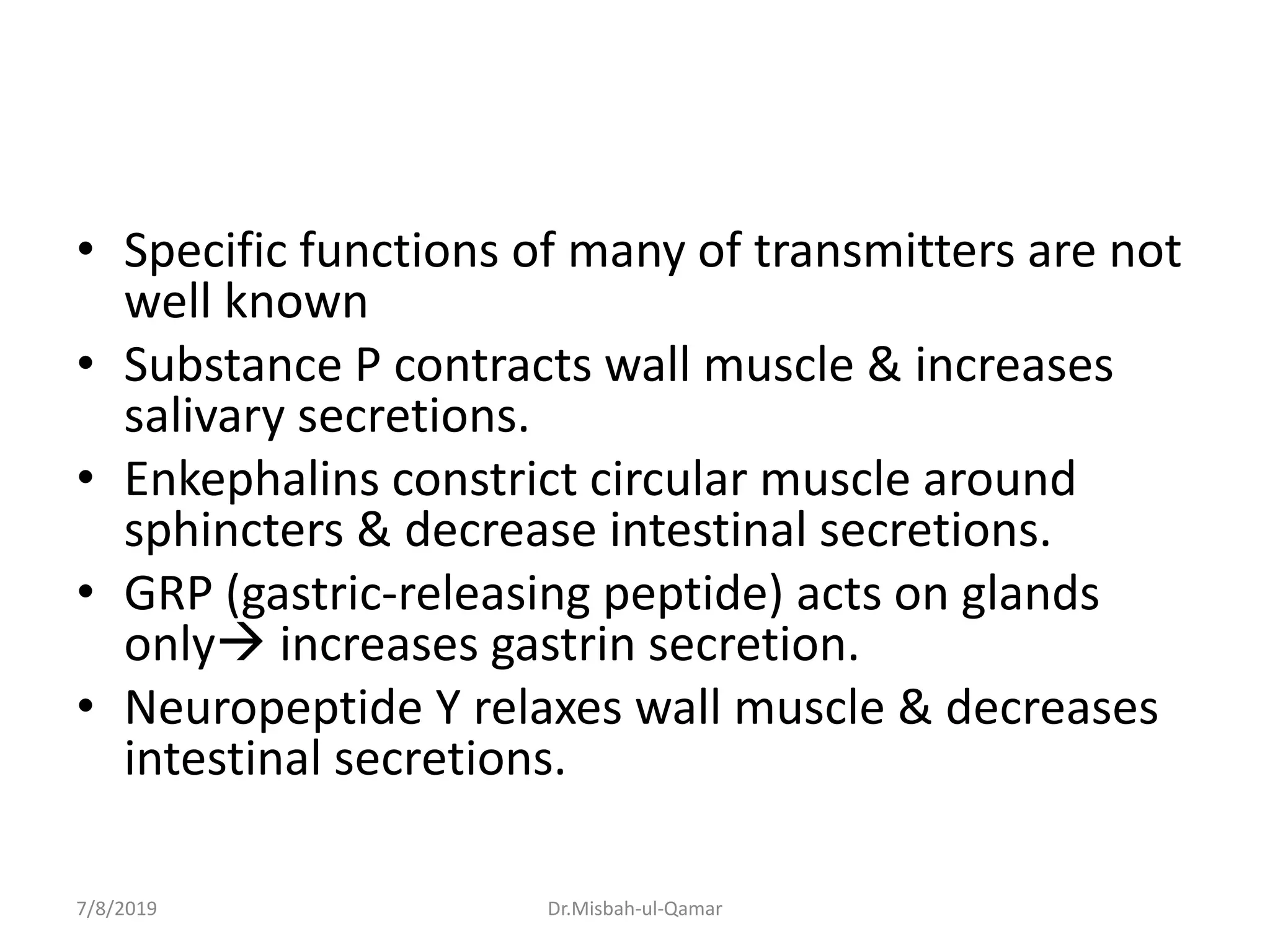 • Specific functions of many of transmitters are not
well known
• Substance P contracts wall muscle & increases
salivary secretions.
• Enkephalins constrict circular muscle around
sphincters & decrease intestinal secretions.
• GRP (gastric-releasing peptide) acts on glands
only increases gastrin secretion.
• Neuropeptide Y relaxes wall muscle & decreases
intestinal secretions.
7/8/2019 Dr.Misbah-ul-Qamar
 