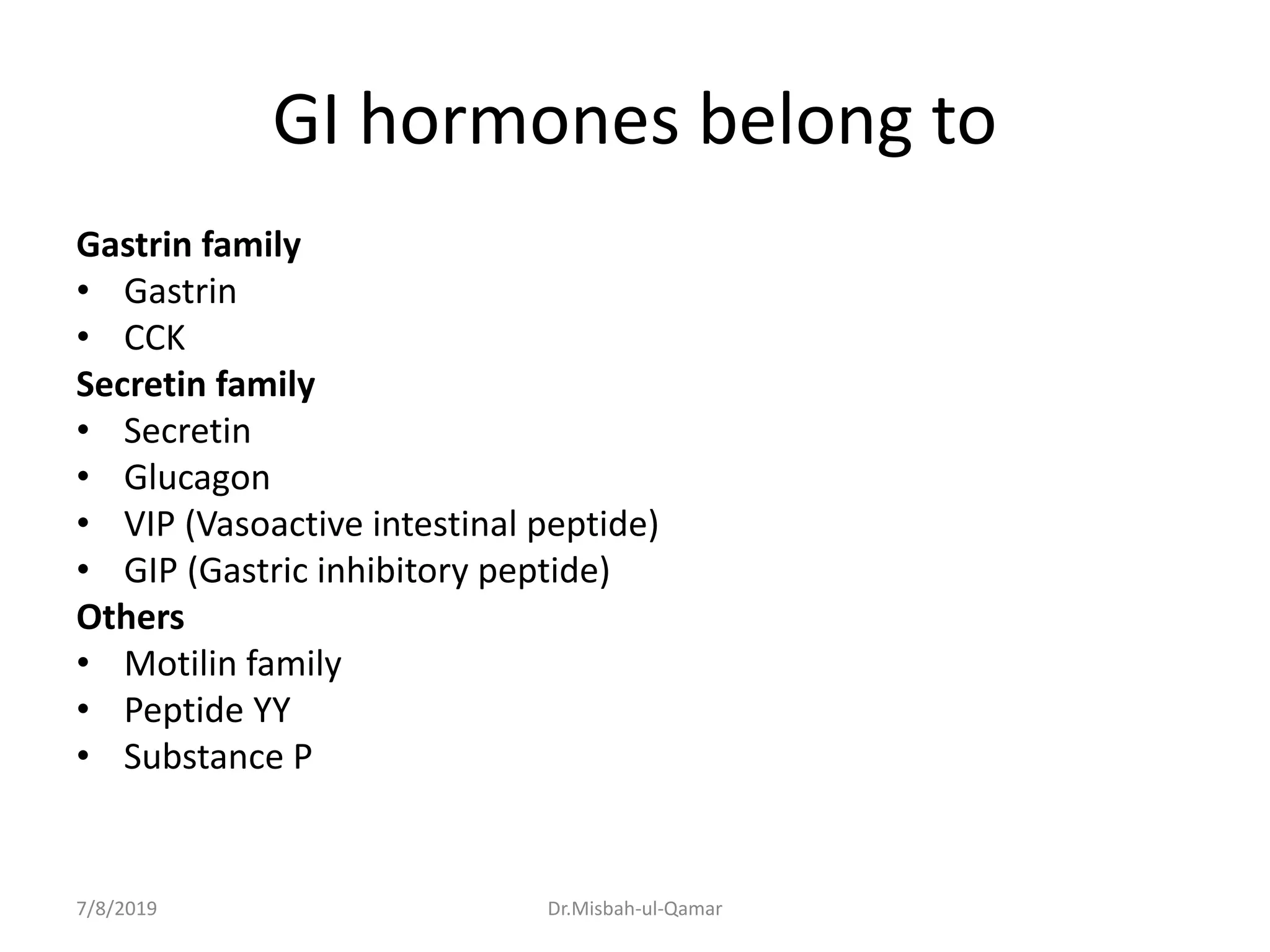 GI hormones belong to
Gastrin family
• Gastrin
• CCK
Secretin family
• Secretin
• Glucagon
• VIP (Vasoactive intestinal peptide)
• GIP (Gastric inhibitory peptide)
Others
• Motilin family
• Peptide YY
• Substance P
7/8/2019 Dr.Misbah-ul-Qamar
 