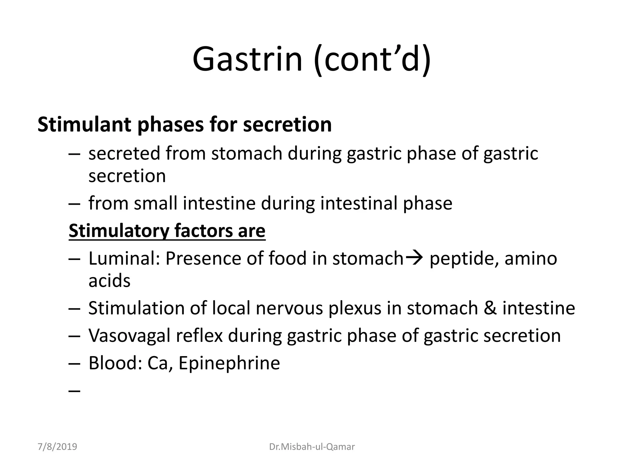 Gastrin (cont’d)
Stimulant phases for secretion
– secreted from stomach during gastric phase of gastric
secretion
– from small intestine during intestinal phase
Stimulatory factors are
– Luminal: Presence of food in stomach peptide, amino
acids
– Stimulation of local nervous plexus in stomach & intestine
– Vasovagal reflex during gastric phase of gastric secretion
– Blood: Ca, Epinephrine
–
7/8/2019 Dr.Misbah-ul-Qamar
 
