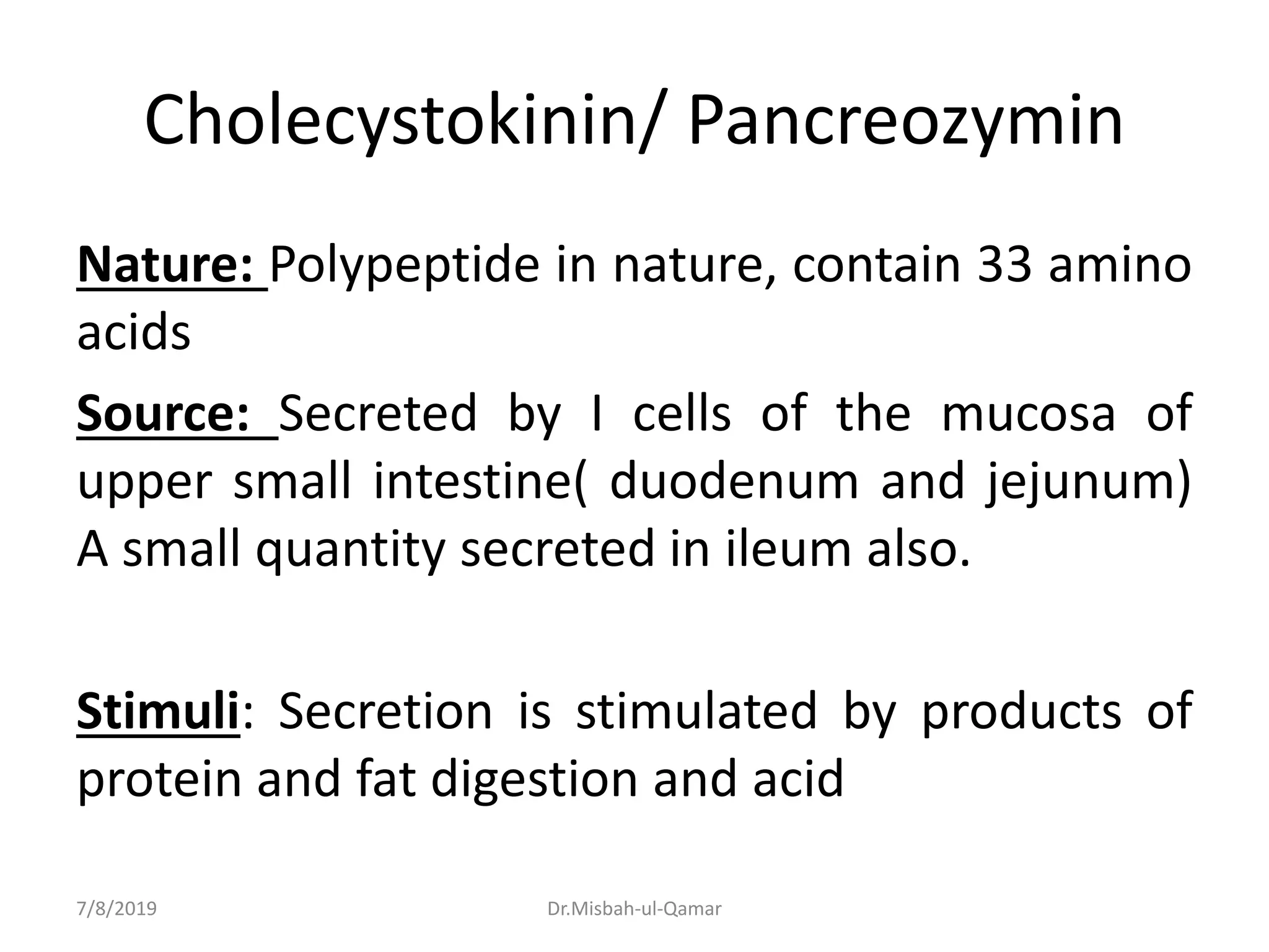 Cholecystokinin/ Pancreozymin
Nature: Polypeptide in nature, contain 33 amino
acids
Source: Secreted by I cells of the mucosa of
upper small intestine( duodenum and jejunum)
A small quantity secreted in ileum also.
Stimuli: Secretion is stimulated by products of
protein and fat digestion and acid
7/8/2019 Dr.Misbah-ul-Qamar
 