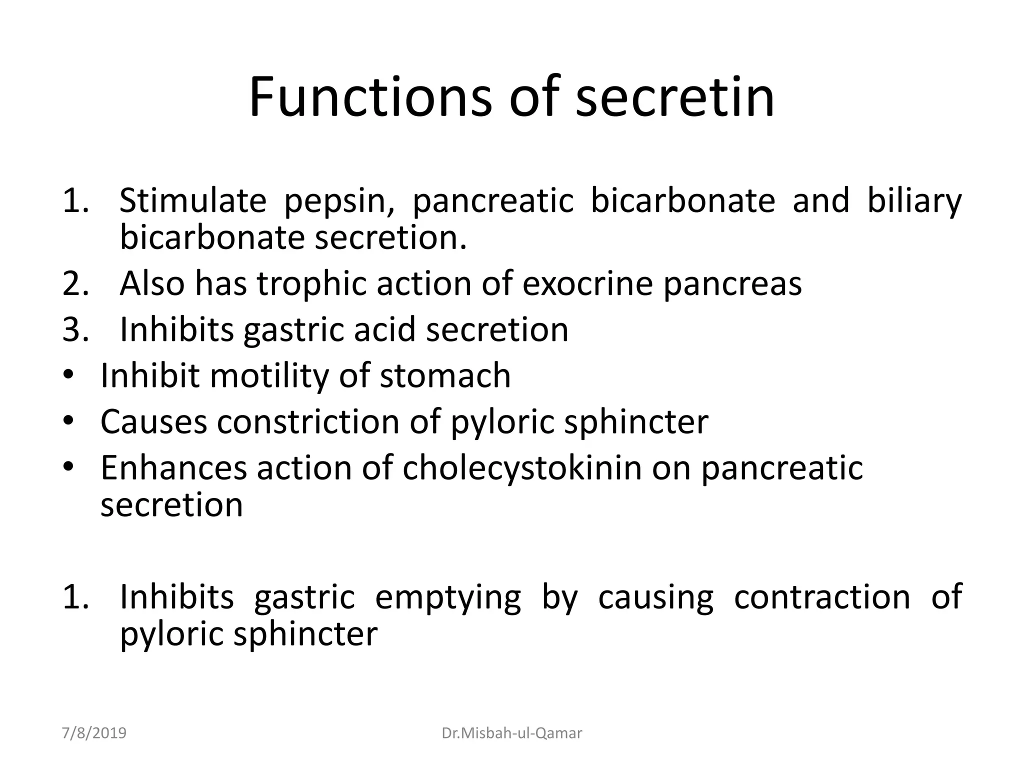 Functions of secretin
1. Stimulate pepsin, pancreatic bicarbonate and biliary
bicarbonate secretion.
2. Also has trophic action of exocrine pancreas
3. Inhibits gastric acid secretion
• Inhibit motility of stomach
• Causes constriction of pyloric sphincter
• Enhances action of cholecystokinin on pancreatic
secretion
1. Inhibits gastric emptying by causing contraction of
pyloric sphincter
7/8/2019 Dr.Misbah-ul-Qamar
 
