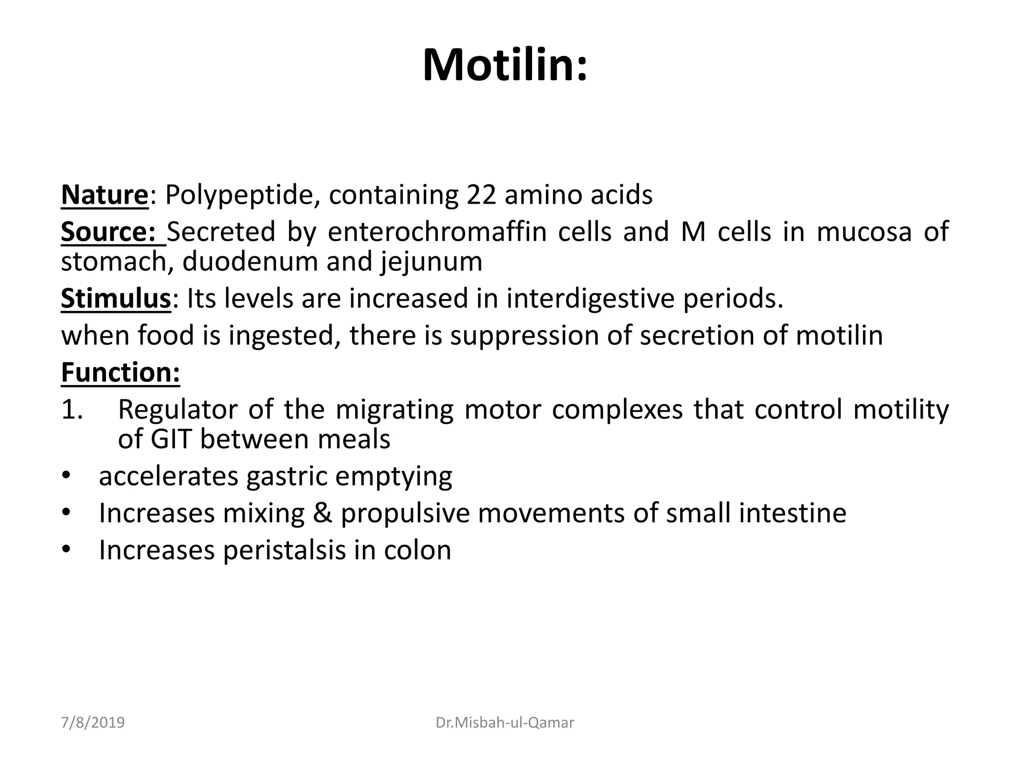Motilin:
Nature: Polypeptide, containing 22 amino acids
Source: Secreted by enterochromaffin cells and M cells in mucosa of
stomach, duodenum and jejunum
Stimulus: Its levels are increased in interdigestive periods.
when food is ingested, there is suppression of secretion of motilin
Function:
1. Regulator of the migrating motor complexes that control motility
of GIT between meals
• accelerates gastric emptying
• Increases mixing & propulsive movements of small intestine
• Increases peristalsis in colon
7/8/2019 Dr.Misbah-ul-Qamar
 