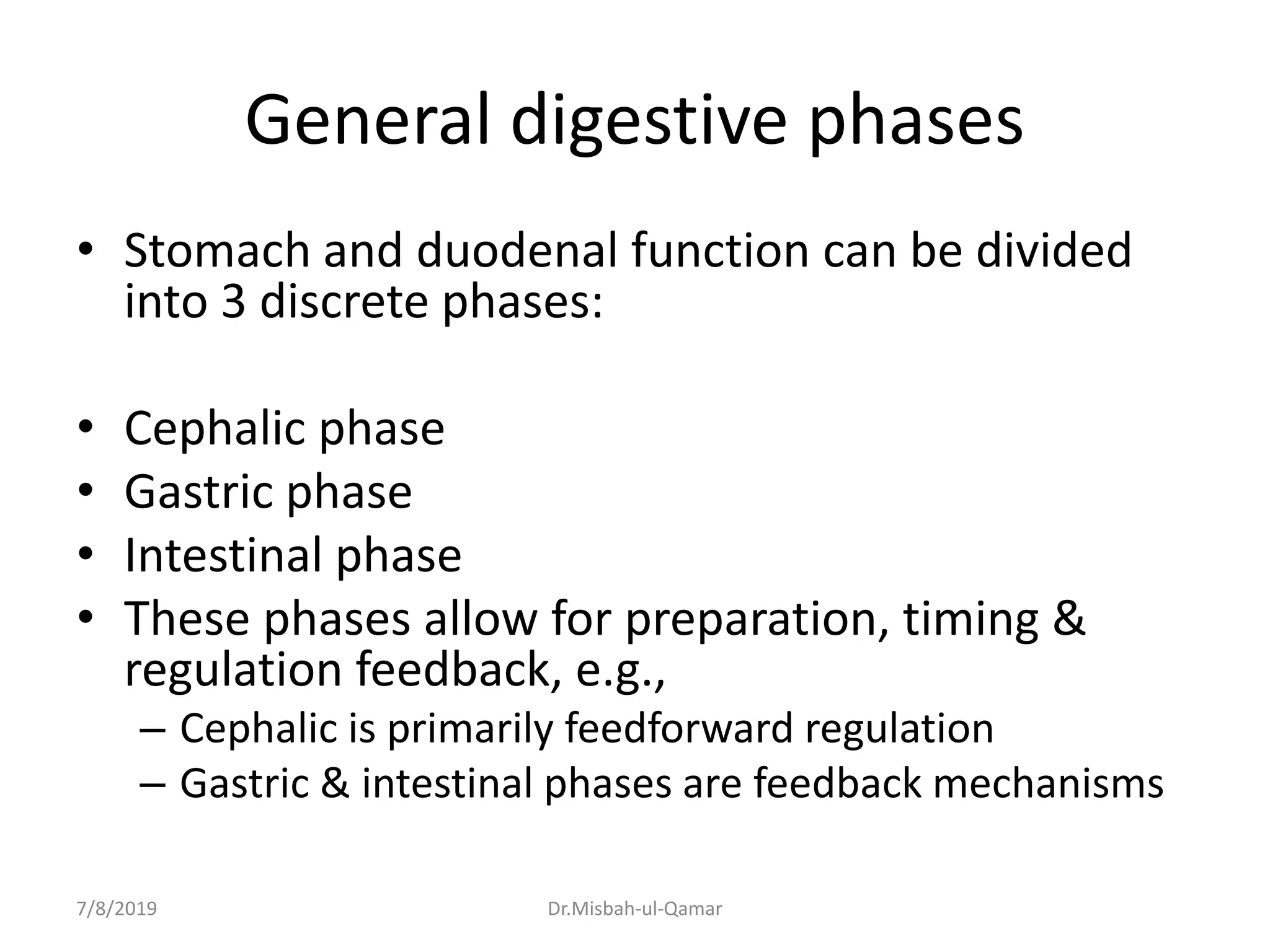 General digestive phases
• Stomach and duodenal function can be divided
into 3 discrete phases:
• Cephalic phase
• Gastric phase
• Intestinal phase
• These phases allow for preparation, timing &
regulation feedback, e.g.,
– Cephalic is primarily feedforward regulation
– Gastric & intestinal phases are feedback mechanisms
7/8/2019 Dr.Misbah-ul-Qamar
 