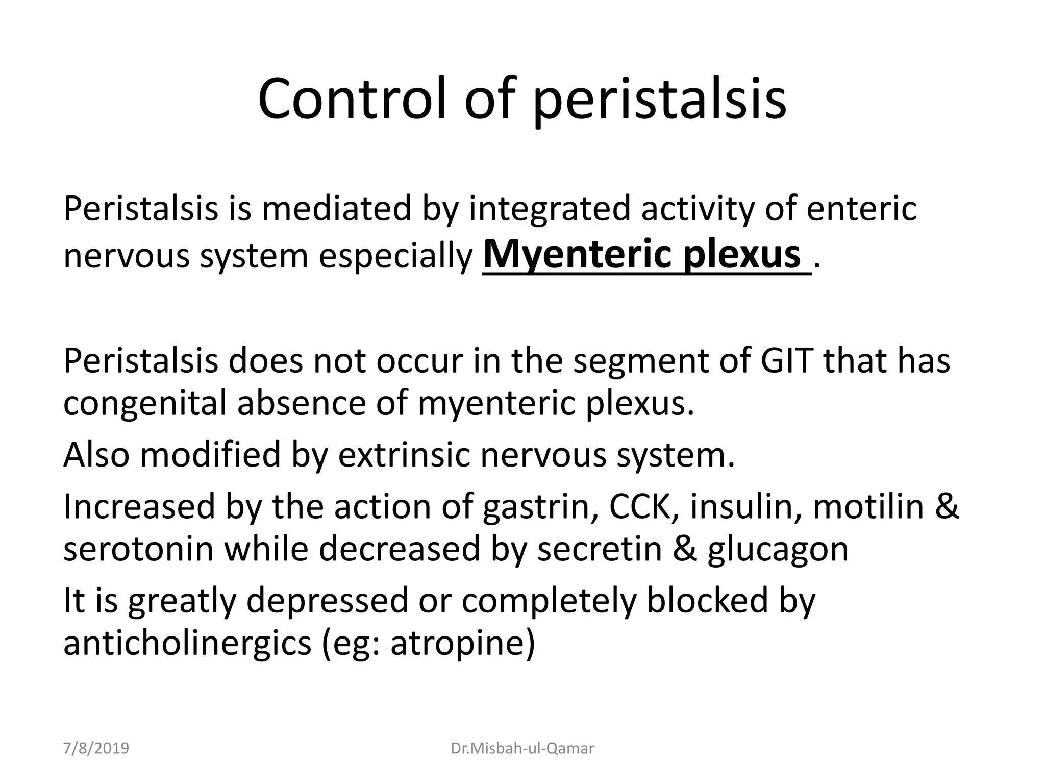 Control of peristalsis
Peristalsis is mediated by integrated activity of enteric
nervous system especially Myenteric plexus .
Peristalsis does not occur in the segment of GIT that has
congenital absence of myenteric plexus.
Also modified by extrinsic nervous system.
Increased by the action of gastrin, CCK, insulin, motilin &
serotonin while decreased by secretin & glucagon
It is greatly depressed or completely blocked by
anticholinergics (eg: atropine)
7/8/2019 Dr.Misbah-ul-Qamar
 
