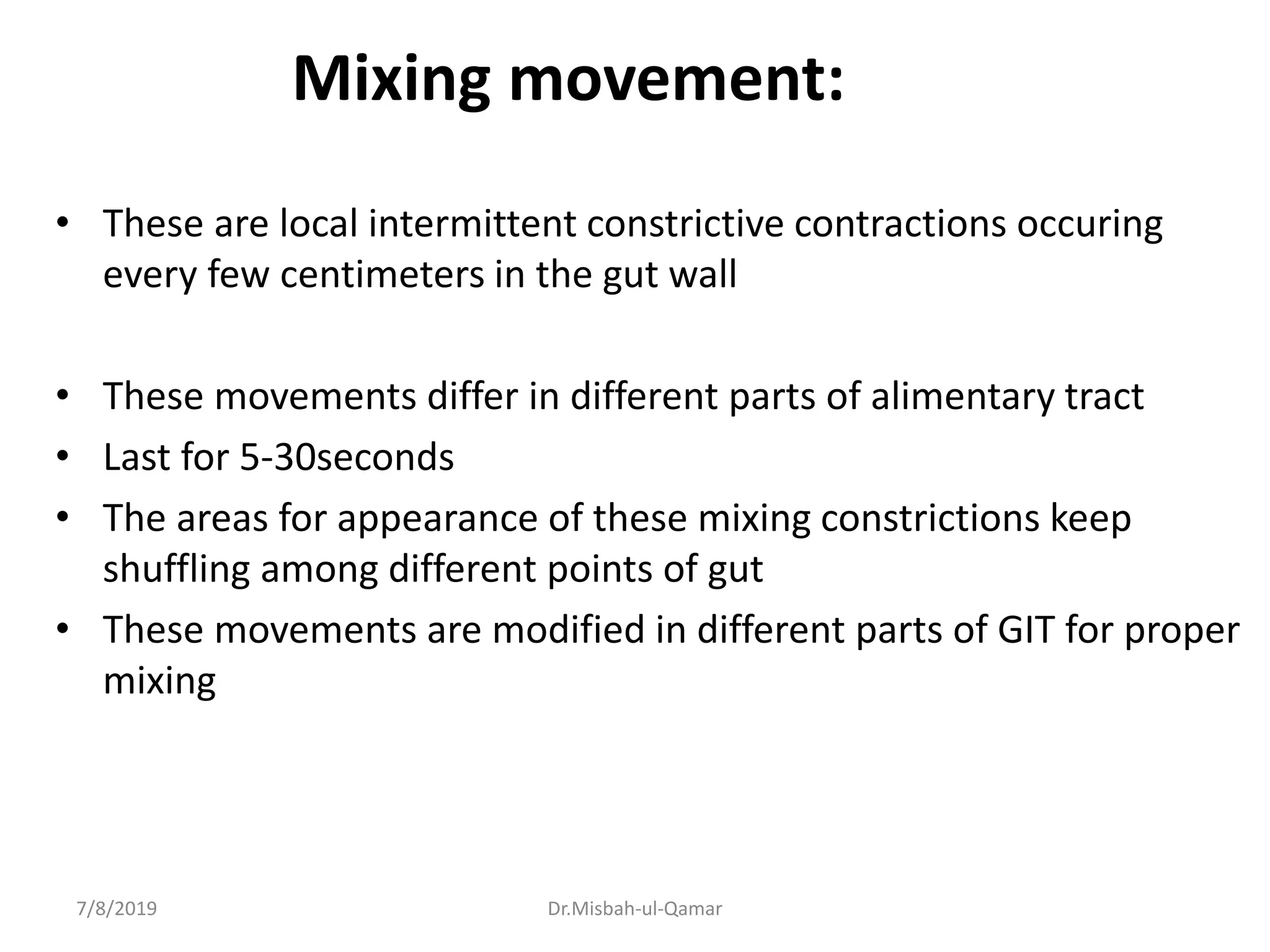 Mixing movement:
• These are local intermittent constrictive contractions occuring
every few centimeters in the gut wall
• These movements differ in different parts of alimentary tract
• Last for 5-30seconds
• The areas for appearance of these mixing constrictions keep
shuffling among different points of gut
• These movements are modified in different parts of GIT for proper
mixing
7/8/2019 Dr.Misbah-ul-Qamar
 