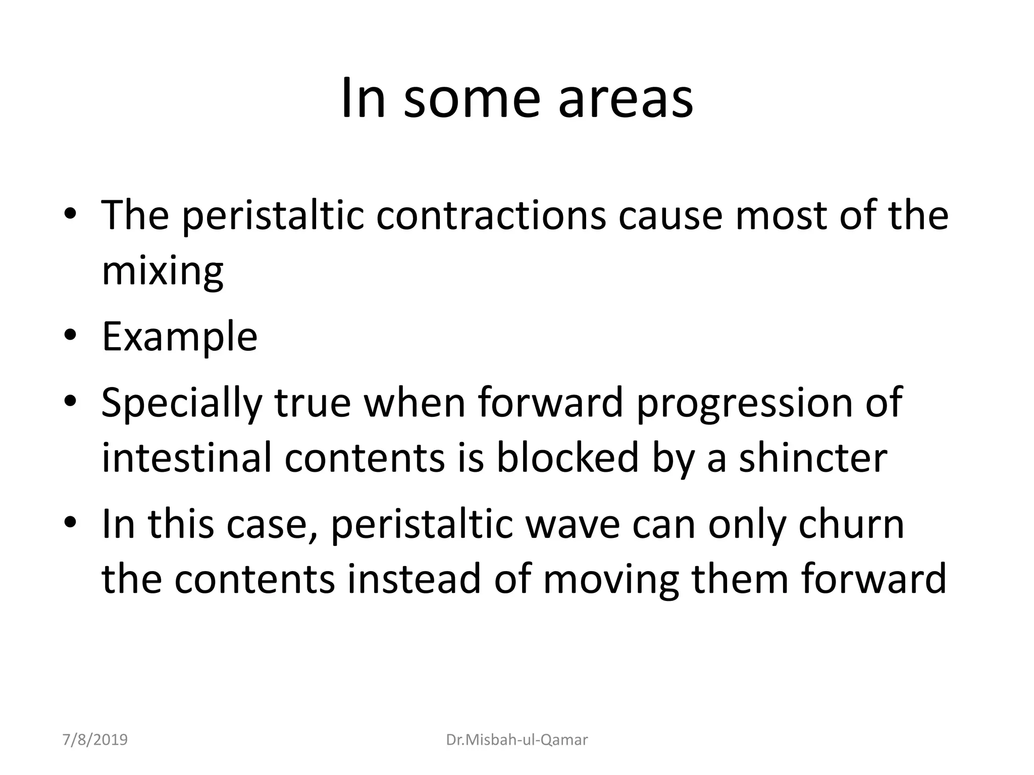 In some areas
• The peristaltic contractions cause most of the
mixing
• Example
• Specially true when forward progression of
intestinal contents is blocked by a shincter
• In this case, peristaltic wave can only churn
the contents instead of moving them forward
7/8/2019 Dr.Misbah-ul-Qamar
 