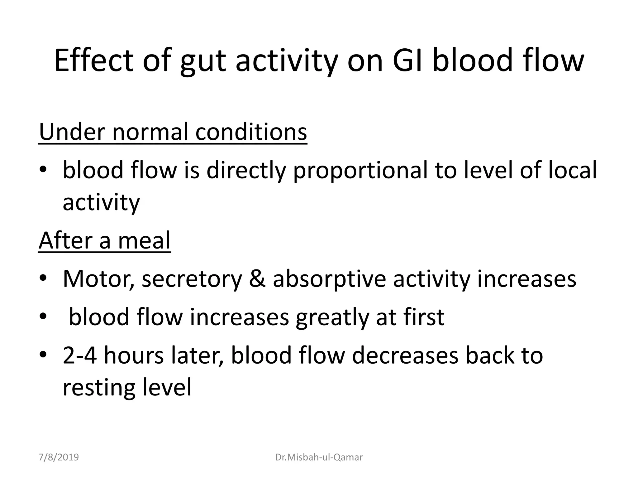 Effect of gut activity on GI blood flow
Under normal conditions
• blood flow is directly proportional to level of local
activity
After a meal
• Motor, secretory & absorptive activity increases
• blood flow increases greatly at first
• 2-4 hours later, blood flow decreases back to
resting level
7/8/2019 Dr.Misbah-ul-Qamar
 