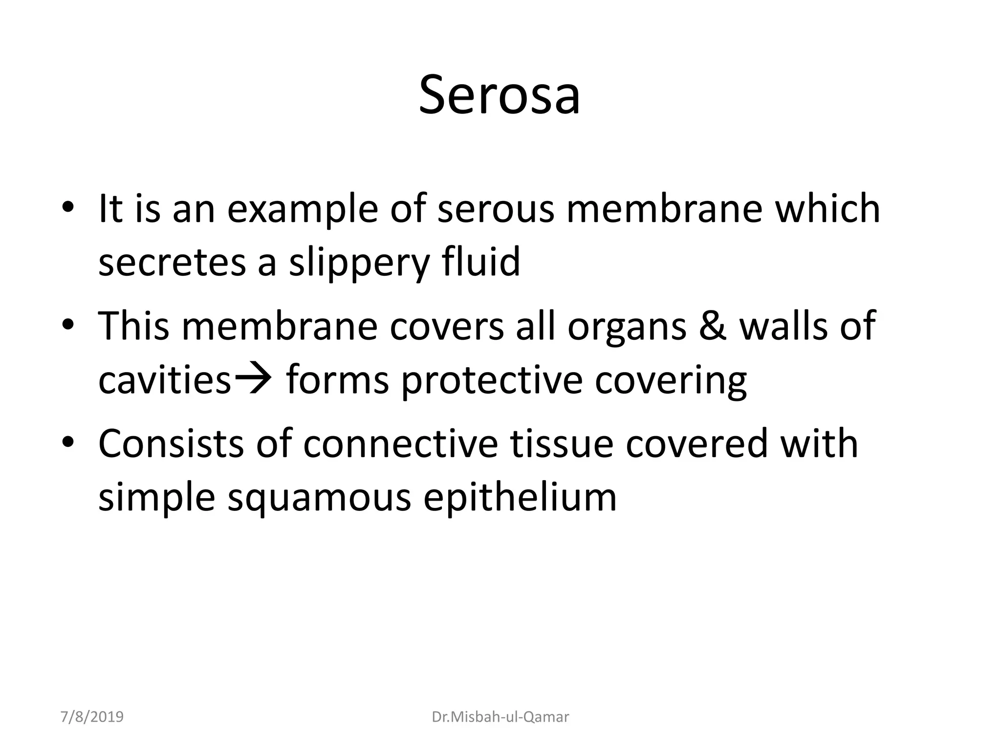 Serosa
• It is an example of serous membrane which
secretes a slippery fluid
• This membrane covers all organs & walls of
cavities forms protective covering
• Consists of connective tissue covered with
simple squamous epithelium
7/8/2019 Dr.Misbah-ul-Qamar
 