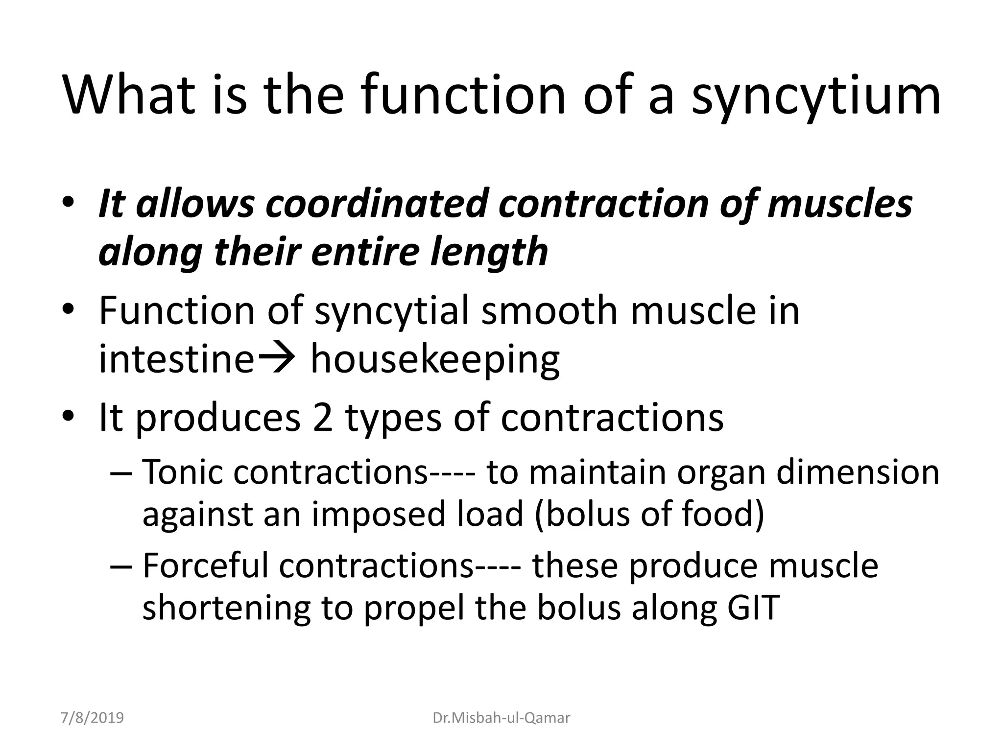 What is the function of a syncytium
• It allows coordinated contraction of muscles
along their entire length
• Function of syncytial smooth muscle in
intestine housekeeping
• It produces 2 types of contractions
– Tonic contractions---- to maintain organ dimension
against an imposed load (bolus of food)
– Forceful contractions---- these produce muscle
shortening to propel the bolus along GIT
7/8/2019 Dr.Misbah-ul-Qamar
 