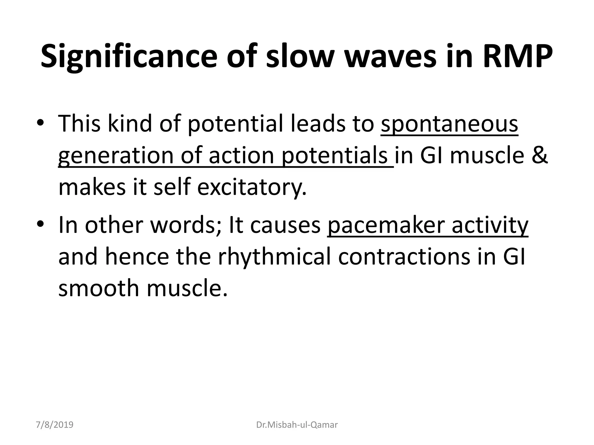 Significance of slow waves in RMP
• This kind of potential leads to spontaneous
generation of action potentials in GI muscle &
makes it self excitatory.
• In other words; It causes pacemaker activity
and hence the rhythmical contractions in GI
smooth muscle.
7/8/2019 Dr.Misbah-ul-Qamar
 