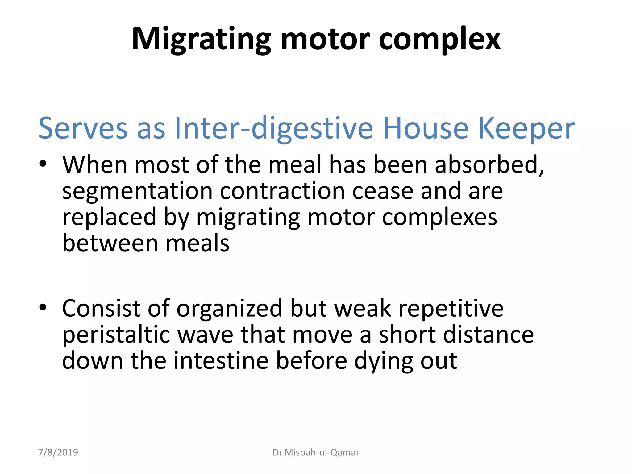 Migrating motor complex
Serves as Inter-digestive House Keeper
• When most of the meal has been absorbed,
segmentation contraction cease and are
replaced by migrating motor complexes
between meals
• Consist of organized but weak repetitive
peristaltic wave that move a short distance
down the intestine before dying out
7/8/2019 Dr.Misbah-ul-Qamar
 