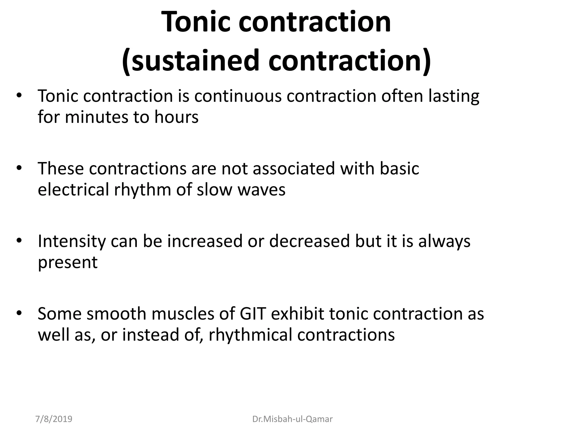 Tonic contraction
(sustained contraction)
• Tonic contraction is continuous contraction often lasting
for minutes to hours
• These contractions are not associated with basic
electrical rhythm of slow waves
• Intensity can be increased or decreased but it is always
present
• Some smooth muscles of GIT exhibit tonic contraction as
well as, or instead of, rhythmical contractions
7/8/2019 Dr.Misbah-ul-Qamar
 
