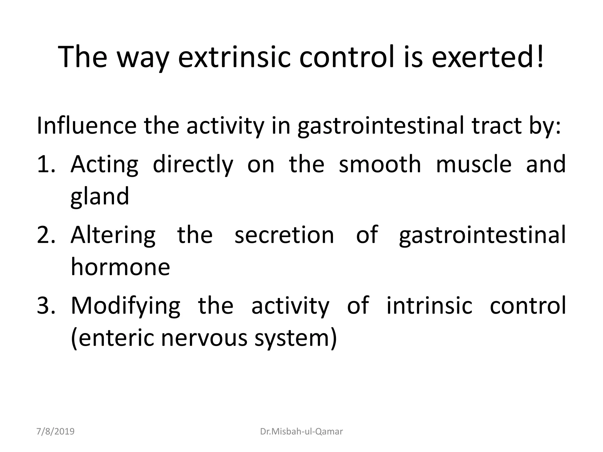 The way extrinsic control is exerted!
Influence the activity in gastrointestinal tract by:
1. Acting directly on the smooth muscle and
gland
2. Altering the secretion of gastrointestinal
hormone
3. Modifying the activity of intrinsic control
(enteric nervous system)
7/8/2019 Dr.Misbah-ul-Qamar
 