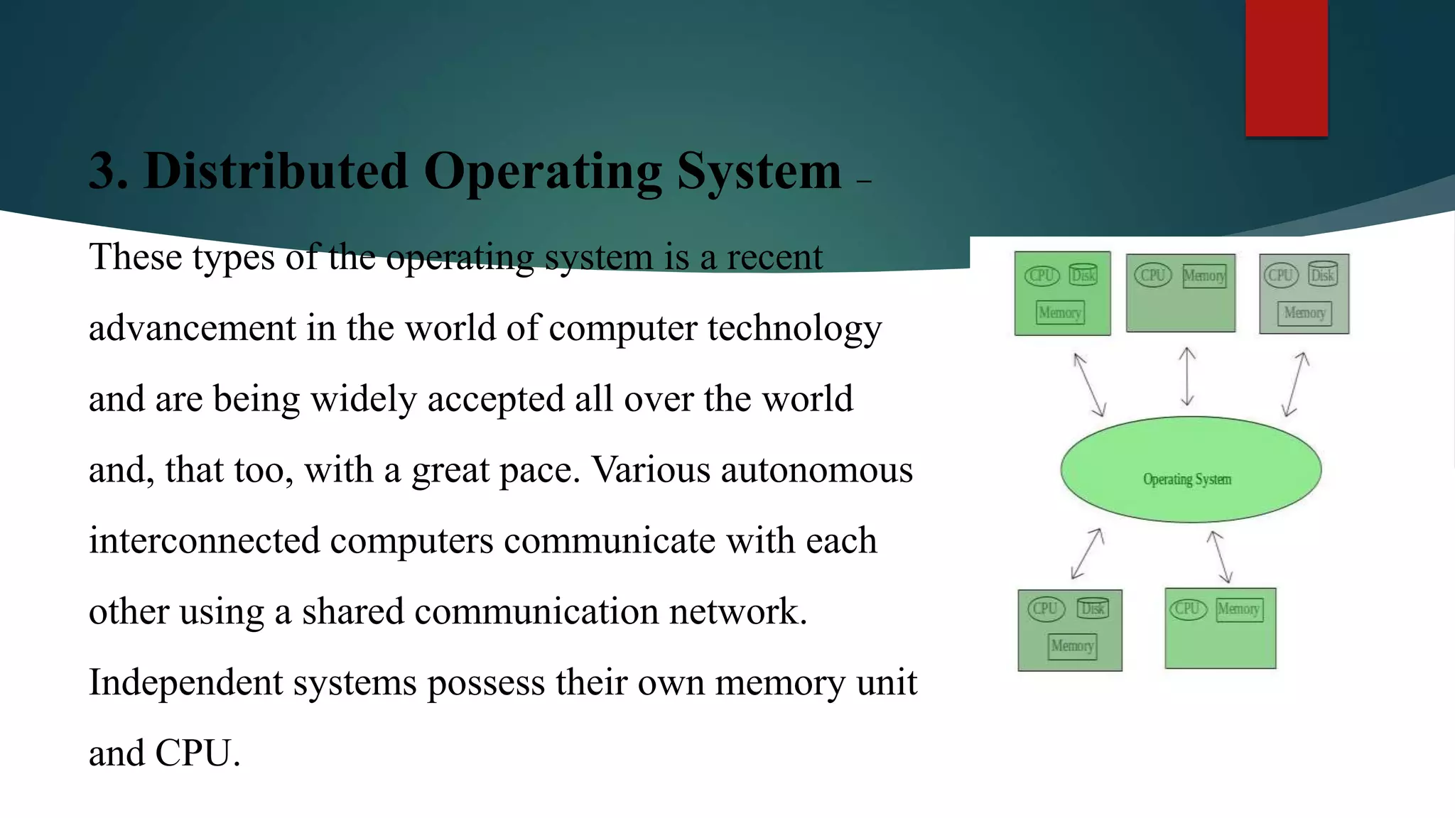 3. Distributed Operating System – These types of the operating system is a recent advancement in the world of computer technology and are being widely accepted all over the world and, that too, with a great pace. Various autonomous interconnected computers communicate with each other using a shared communication network. Independent systems possess their own memory unit and CPU. 