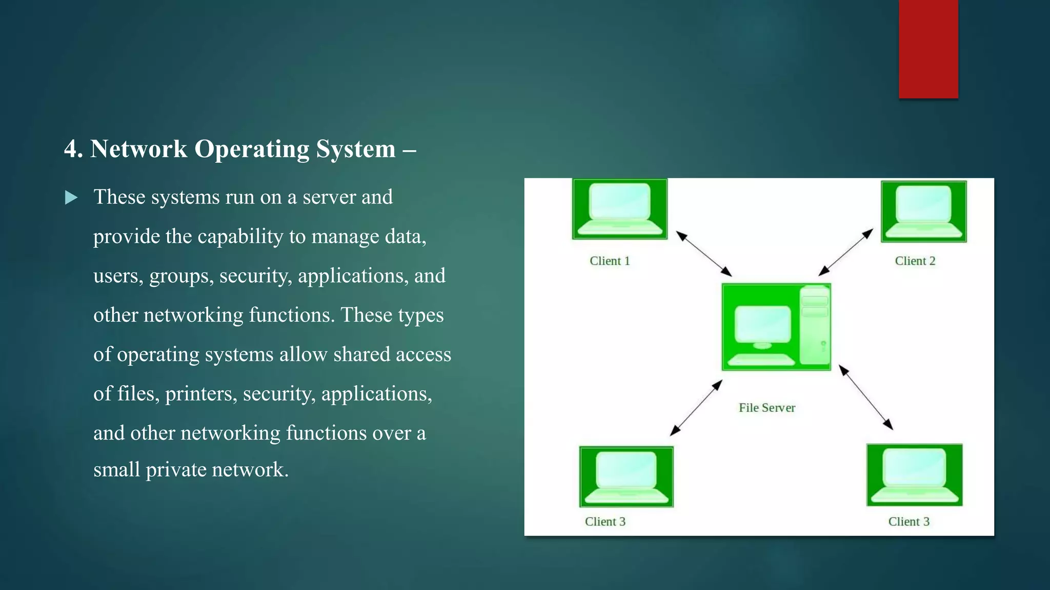 4. Network Operating System –  These systems run on a server and provide the capability to manage data, users, groups, security, applications, and other networking functions. These types of operating systems allow shared access of files, printers, security, applications, and other networking functions over a small private network. 