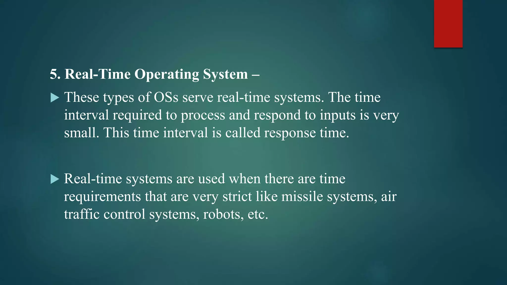 5. Real-Time Operating System –  These types of OSs serve real-time systems. The time interval required to process and respond to inputs is very small. This time interval is called response time.  Real-time systems are used when there are time requirements that are very strict like missile systems, air traffic control systems, robots, etc. 