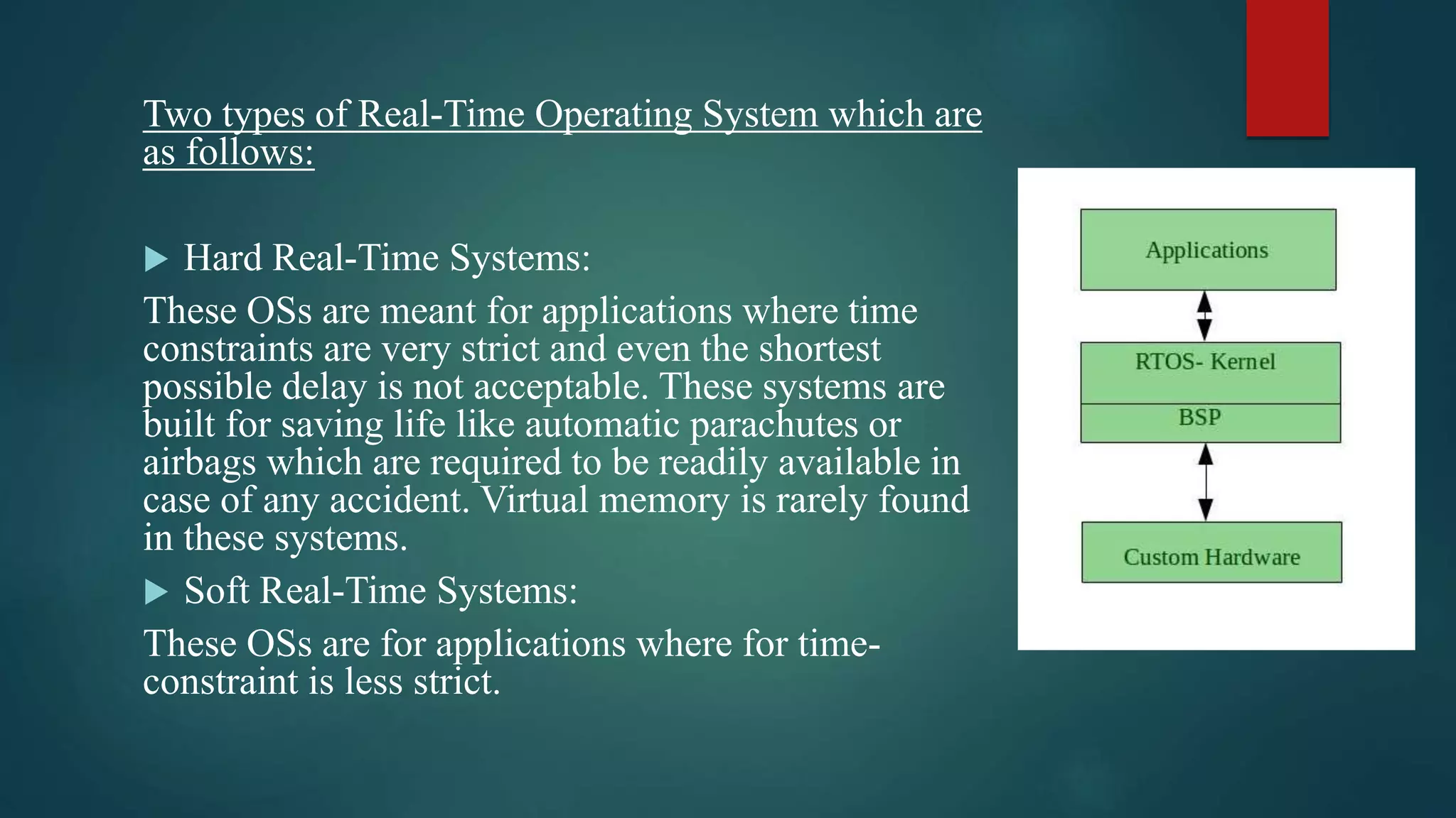 Two types of Real-Time Operating System which are as follows:  Hard Real-Time Systems: These OSs are meant for applications where time constraints are very strict and even the shortest possible delay is not acceptable. These systems are built for saving life like automatic parachutes or airbags which are required to be readily available in case of any accident. Virtual memory is rarely found in these systems.  Soft Real-Time Systems: These OSs are for applications where for time- constraint is less strict. 