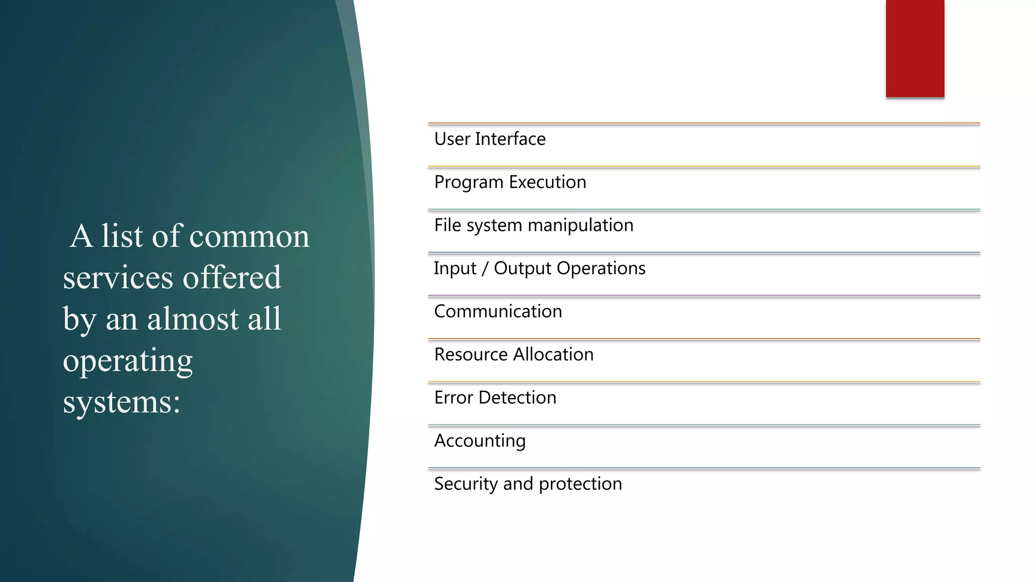 A list of common services offered by an almost all operating systems: User Interface Program Execution File system manipulation Input / Output Operations Communication Resource Allocation Error Detection Accounting Security and protection 