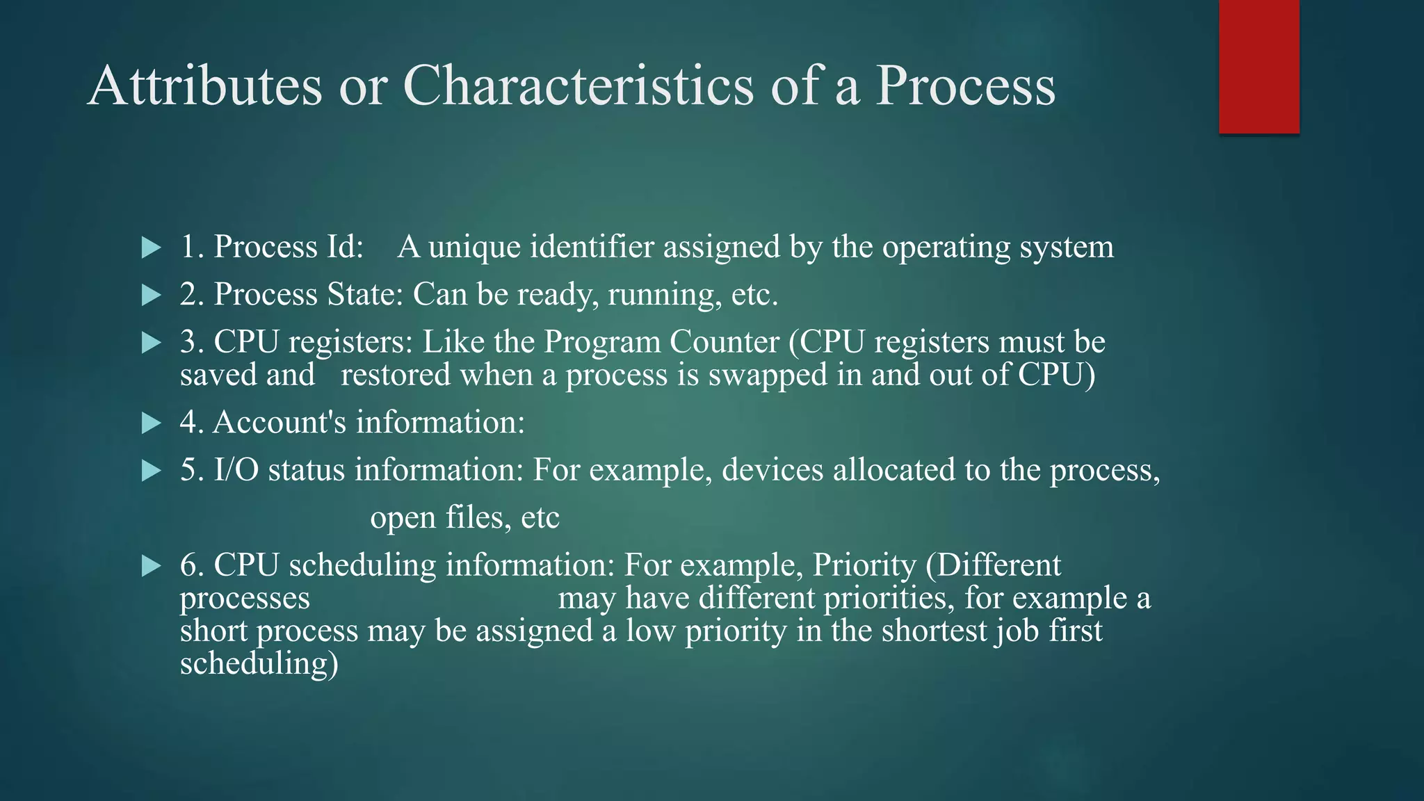 Attributes or Characteristics of a Process  1. Process Id: A unique identifier assigned by the operating system  2. Process State: Can be ready, running, etc.  3. CPU registers: Like the Program Counter (CPU registers must be saved and restored when a process is swapped in and out of CPU)  4. Account's information:  5. I/O status information: For example, devices allocated to the process, open files, etc  6. CPU scheduling information: For example, Priority (Different processes may have different priorities, for example a short process may be assigned a low priority in the shortest job first scheduling) 