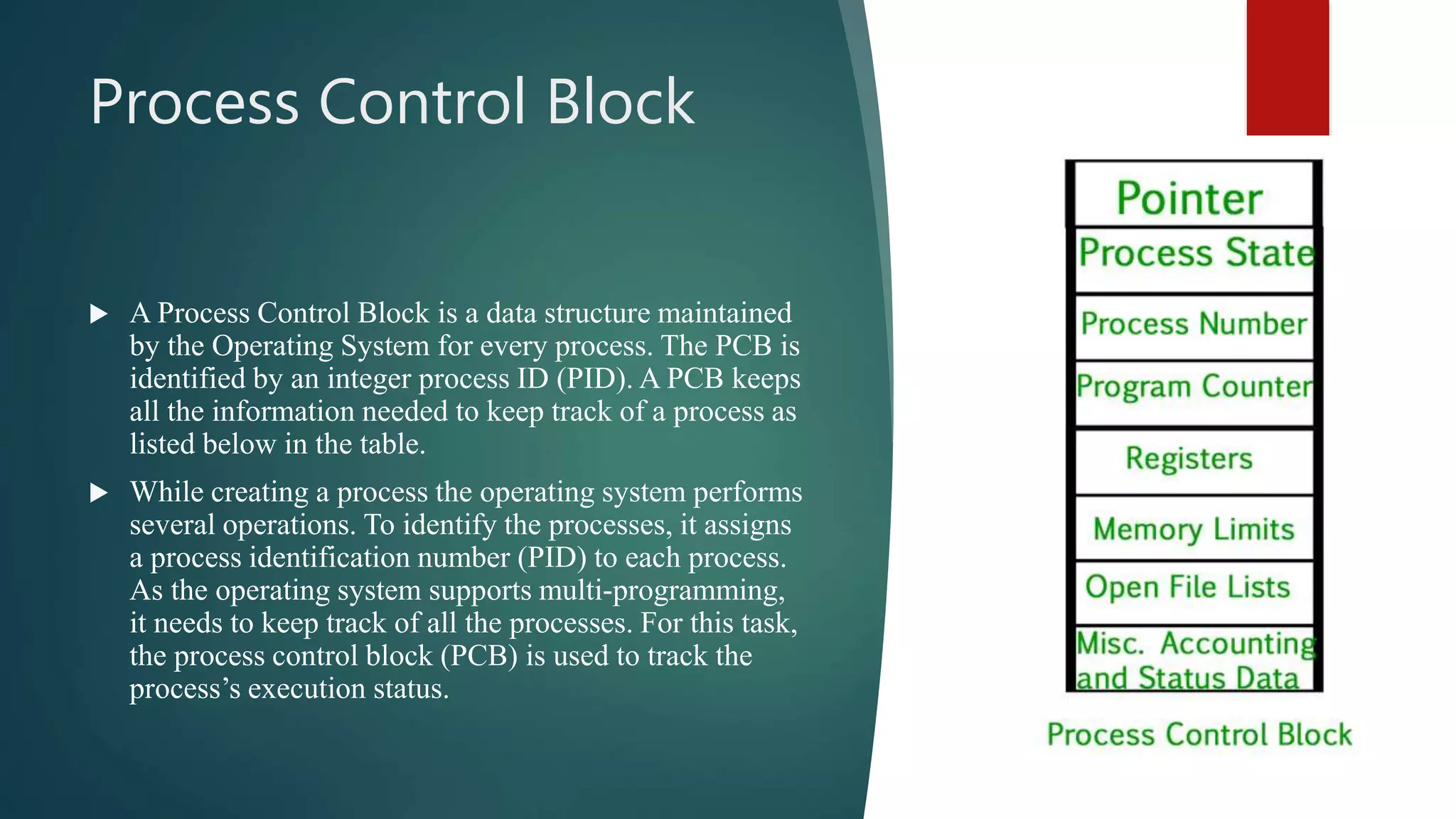 Process Control Block  A Process Control Block is a data structure maintained by the Operating System for every process. The PCB is identified by an integer process ID (PID). A PCB keeps all the information needed to keep track of a process as listed below in the table.  While creating a process the operating system performs several operations. To identify the processes, it assigns a process identification number (PID) to each process. As the operating system supports multi-programming, it needs to keep track of all the processes. For this task, the process control block (PCB) is used to track the process’s execution status. 