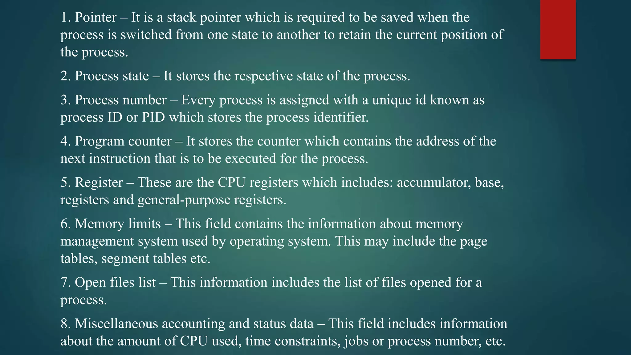 1. Pointer – It is a stack pointer which is required to be saved when the process is switched from one state to another to retain the current position of the process. 2. Process state – It stores the respective state of the process. 3. Process number – Every process is assigned with a unique id known as process ID or PID which stores the process identifier. 4. Program counter – It stores the counter which contains the address of the next instruction that is to be executed for the process. 5. Register – These are the CPU registers which includes: accumulator, base, registers and general-purpose registers. 6. Memory limits – This field contains the information about memory management system used by operating system. This may include the page tables, segment tables etc. 7. Open files list – This information includes the list of files opened for a process. 8. Miscellaneous accounting and status data – This field includes information about the amount of CPU used, time constraints, jobs or process number, etc. 