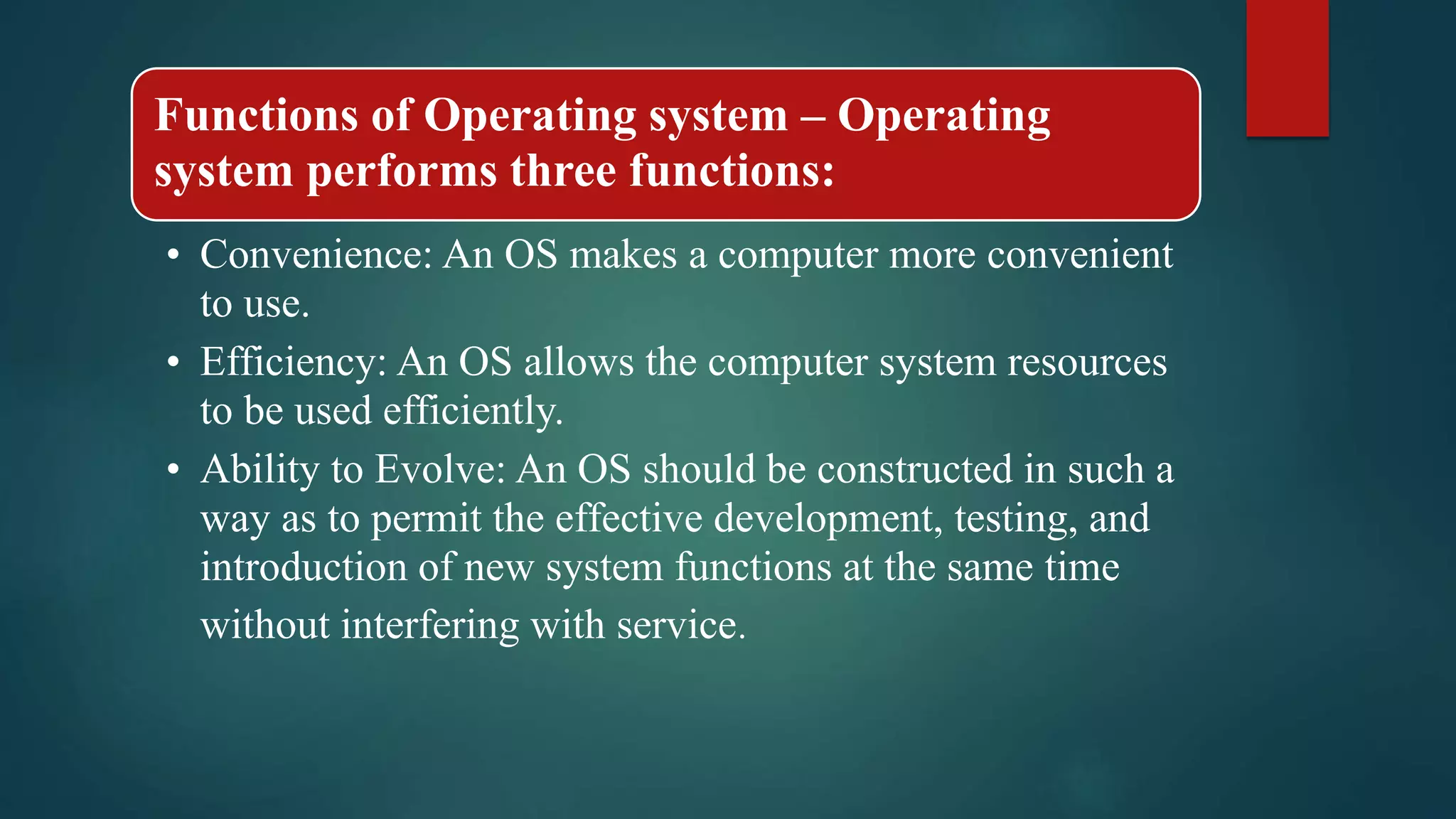 Functions of Operating system – Operating system performs three functions: • Convenience: An OS makes a computer more convenient to use. • Efficiency: An OS allows the computer system resources to be used efficiently. • Ability to Evolve: An OS should be constructed in such a way as to permit the effective development, testing, and introduction of new system functions at the same time without interfering with service. 