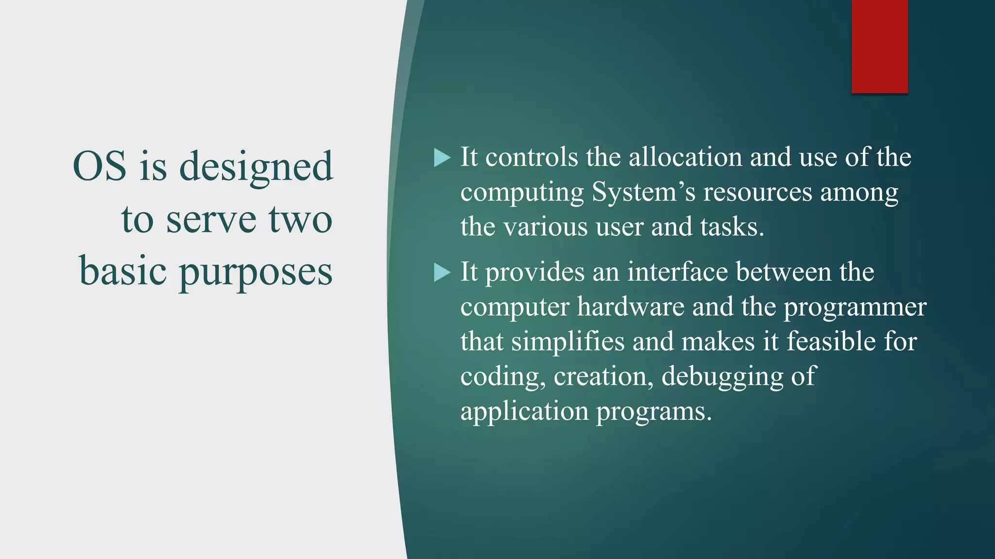 OS is designed to serve two basic purposes  It controls the allocation and use of the computing System’s resources among the various user and tasks.  It provides an interface between the computer hardware and the programmer that simplifies and makes it feasible for coding, creation, debugging of application programs. 