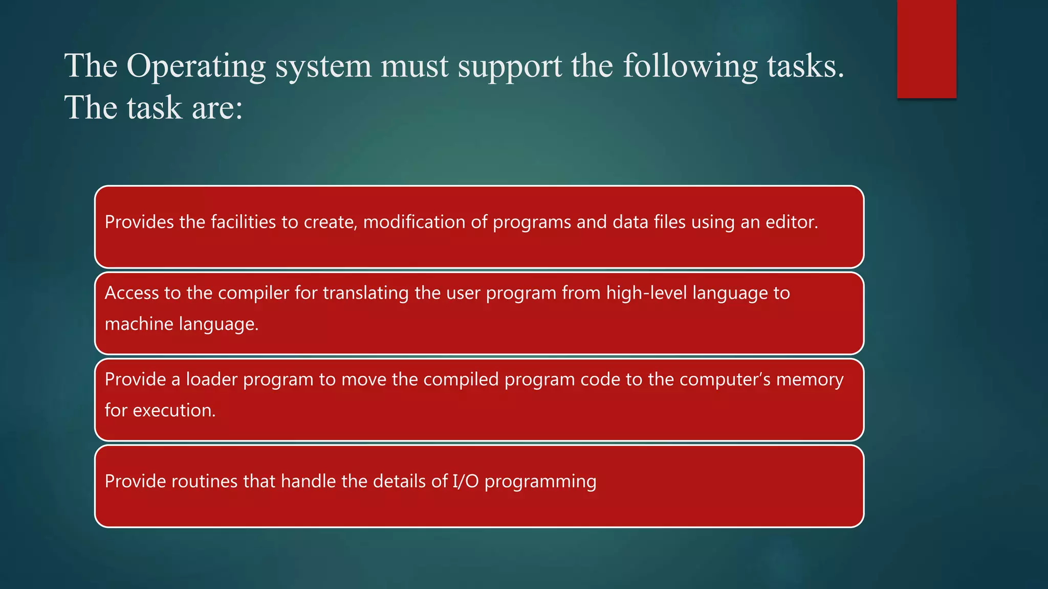 The Operating system must support the following tasks. The task are: Provides the facilities to create, modification of programs and data files using an editor. Access to the compiler for translating the user program from high-level language to machine language. Provide a loader program to move the compiled program code to the computer’s memory for execution. Provide routines that handle the details of I/O programming 