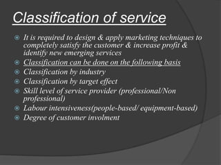 Classification of service
 It is required to design & apply marketing techniques to
completely satisfy the customer & increase profit &
identify new emerging services
 Classification can be done on the following basis
 Classification by industry
 Classification by target effect
 Skill level of service provider (professional/Non
professional)
 Labour intensiveness(people-based/ equipment-based)
 Degree of customer involment
 