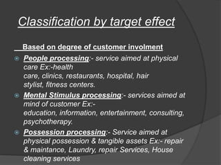 Classification by target effect
Based on degree of customer involment
 People processing:- service aimed at physical
care Ex:-health
care, clinics, restaurants, hospital, hair
stylist, fitness centers.
 Mental Stimulus processing:- services aimed at
mind of customer Ex:-
education, information, entertainment, consulting,
psychotherapy.
 Possession processing:- Service aimed at
physical possession & tangible assets Ex:- repair
& maintance, Laundry, repair Services, House
cleaning services
 