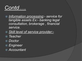 Contd….
 Information processing:- service for
tangible assets Ex:- banking legal
consultation, brokerage , financial
service.
 Skill level of service provider:-
 Teacher
 Doctor
 Engineer
 Accountant
 