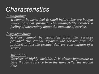 Characteristics
Intangibility:
It cannot be taste, feel & smell before they are bought
unlike physical product. The intangibility creates a
feeling of uncertainty about the outcome of service.
Inseparatebility:
Services cannot be separated from the services
provided (we cannot separate the service from the
product) in fact the product delivers consumption of a
service.
Variability:
Services of highly variable. It is almost impossible to
have the same service from the same seller the second
time.
 