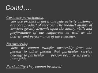Contd….
Customer participation:
Service product is not a one side activity customer
are core product of services. The product quality of
services greatly depends upon the ability, skills and
performance of the employees as well as the
activity and performance of the customer.
No ownership
here we cannot transfer ownership from one
person to other person that particular service
belongs to particular person because its purely
intangible
Pershability They cannot be stored
 