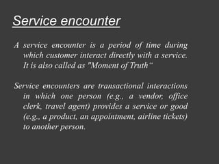 Service encounter
A service encounter is a period of time during
which customer interact directly with a service.
It is also called as "Moment of Truth“
Service encounters are transactional interactions
in which one person (e.g., a vendor, office
clerk, travel agent) provides a service or good
(e.g., a product, an appointment, airline tickets)
to another person.
 